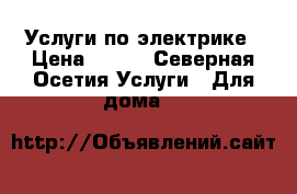 Услуги по электрике › Цена ­ 300 - Северная Осетия Услуги » Для дома   